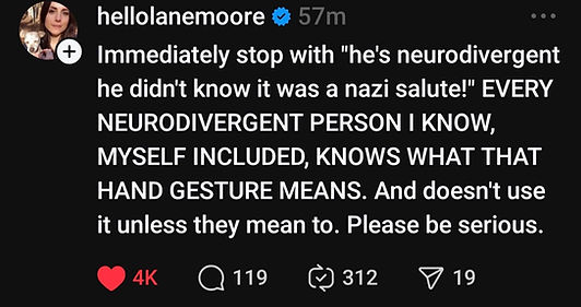 Post by hellolanemoore. Immediately stop with "he's neurodivergent he didn't know it was a nazi salute?" Every neurodivergent person I know, myself included, knows what that hand gesture means. And doesn't use it unless they mean to. Please be serious.